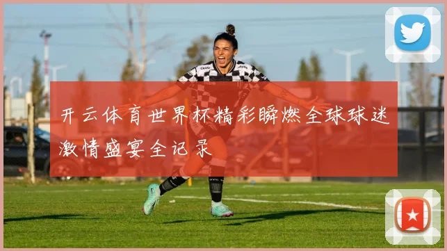 开云体育世界杯精彩瞬燃全球球迷激情盛宴全记录
